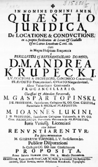 &dagger; In Nomine Domini Amen. Quaestio Juridica, De Locatione & Conductione ex c. propter sterilitatem de Locato & Conducto & ex l. circa Locationes C. eod. tit. dum in Magna Hospitum Frequentia a Perillustri & Reverendissimo Domino, D. M. Andrea Krupecki, I. U. Doctore & Professore, Canonico Cracoviensi, Praeposito Premycoviensi, Curato Niegardoviensi, Almae Universitatis Cracoviensis Procancellario. Clarissimi & Admodum Reverendi, M. Gaspar Topinski, J. C. Professor, Ecclesiarum, Collegiatae SS. OO. Crac. Custos, Parochialis S. Nicolai Praepositus. & M. Ioannes Lukini, J. U. Professor, Ecclesiarum Colegiatae Visliciensis, & SS. OO. Crac. Primicerius, Parochialis Słavcoviensis Praepositus, Iuris Utriusque Licentiati ritu Solenni Renuntiarentur: Per supra memoratum M. Gasparum Topinski, I. U. Professorem &c. Publicae Disputationi in Collegio CC. DD. Iure Consultorum proposita. Anno Salutis Humanae 1720. Die 3. Mensis Decembris