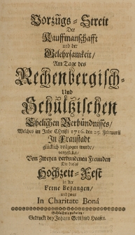 Vorz&uuml;gs-Streit der Kauffmanschafft und der Gelehrsamkeit, Am Tage des Rechenbergisch- und Schultzischen Ehelichen Verb&uuml;ndnisses, Welches im Jahr Christi 1716. den 25. Februarii in Fraustadt gl&uuml;cklich vollzogen wurde vorgestellet von zweyen verbundenen Freunden, die dieses Hochzeit-Fest in der Ferne Begangen und zwar in Charitate Bona