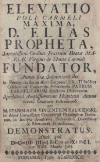 Elevatio Poli Carmeli maxima D. Elias Propheta, Sacratissimi Ordinis Fratrum Beatae Mariae Virginis de Monte Carmeli Fundator, Annuo suae Solennitatis die in Peraugusta Sacratissimi Corporis Christi Basilica Celeberrimi Conventus Posnaniensis Patrum Carmelitarum Strictioris Observantiae, Spectatori Amplissimorum Hospitum Animo devoto Orationis instrumento per M. Stanislaum Vigentium Kalicienski, in Alma Universitate Cracoviensi Philosophiae Doctorem, in Inclyta Academia Posnaniensi Dialectices [et] Rhetorices Professorem, demonstratus