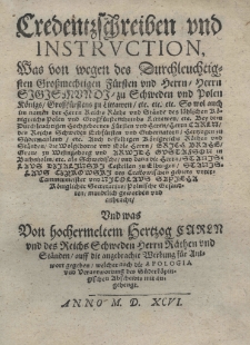 Credentzschreiben und Instruction was von wegen des Durchleuchtigsten Grossmachtigen F&uuml;rsten und Herrn Herrn Sigismundi zu Schweden und Polen K&ouml;nigs Grossf&uuml;rstens zu Littawen etc. etc. etc. So wol auch im namen der Herrn Reichs R&auml;the und St&auml;de des l&ouml;blichen K&ouml;nigreichs Polen und Grossf&uuml;rstens thumbs Littawen etc. Bey dem Durchlenchtig Hochgeboren f&uuml;rsten und Herrn Herrn Carln des Reichs Schwaben Erbf&uuml;rsten und Gudernatorn Hertzogen zu S&uuml;dermanland etc. Auch desselbigen K&ouml;nigreichs R&auml;then und St&auml;nden die Wolgeborne und Edle Herrn Erich Brahe Grane zu Wisingsborg und Arwidh Gustafson in Buchsholm etc. als Schwedlischen und dann die Herrn Stanislaus Dzialinski Castellan zu Elbingen Stanislaus Czyrowski des Crakowischen gebiets untercamermeister und Nicolaus Sapieha K&ouml;niglicher Secretarius Polische Gefundten mundrlich geworben und aubracht. Und was Von hochermelten Hertzog Carln und des Reichs Schweden Herrn R&auml;thenund St&auml;nden auff die angebrachte Werbung f&uuml;r Antwort gegeben, welcher auch die Apologia und Verantwortung des S&uuml;derk&ouml;pingischen Abscheidts mit augehengt
