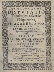 De persona Christi Dispvtatio theologica adversus vbiquitarios, in Academia Mogvntina anno 1583 [rom.] , VII Kalend. Septembrium public&egrave; proposita: praeside Joanne Bvsaeo Societatis Iesu, SS. Theologiae Doctore et Professore Ordinario, Respondente Nobili et Doctorissimo D. Bartholomaeo Zebridowio Polono, Sacrarum Literarum Studioso