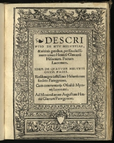 Descriptio De Sitv Helvetiae, & uicinis gentibus, / per Eruditissimum uirum Henricu[m] Glareanu[m] Heluetium, Poetam Laureatum. Idem De Quatvor Helvetiorum pagis. Eiusdem pro iustissimo Heluetiorum foedere Panegyricon, cum commentarijs Osualdi Myconij Lucernani. Ad Maximilianum Augustum Henrici Glareani Panegyricon