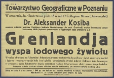 [Afisz] : [Incipit:] W czwartek, dn. 4 kwietnia o godz. 18 w sali 17 Collegium Minus (Uniwersytet): dr. Aleksander Kosiba uczestnik ostatniej wyprawy Duńskiego Insytutu Geodetycznego do zach. Grenlandji, wygłosi interesujący odczyt ilustrowany 100 pięknemi przezroczami z oryginalnych zdjęć prelegenta p.t. Grenlandja wyspa lodowego żywiołu [...]: Towarzystwo Geograficzne w Poznaniu