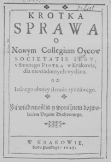 Krotka Sprawa o nowym Collegium Oycow Societatis Iesu, u Swiętego Piotra w Krakowie, dla niewiadomych wydana. Od Iednego oboiey stronie życzliwego. Za wiadomośćią y wyraźnem dozwoleniem Urzędu Duchownego