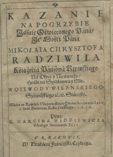 Kazanie na pogrzebie Jasnie Oświeconego Pana, Jeo Mości Pana Mikołaia Chrysztofa Radziwiła Kśiążęćia Państwa Rzymskiego na Ołyce y Nieświeżu, Hrabi na Szydłowcu y Mir. Woiewody Wilenskiego, Szawelskiego &c. &c. Starosty. Miane w Kośćiele Nieświeżkim u Oycow Societatis Iesu, 9. dnia Kwietnia Roku Pańskiego, 1616. Przez X. Marcina Widziewicza Theologa Societatis Iesu