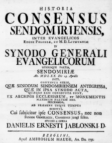 Historia Consensus Sendomiriensis, inter Evangelicos Regni Poloniae, et M. D. Lithuaniae in Synodo Generali Evangelicorum utriusque partis, Sendomiriae An. MDLXX. Die 14. Aprilis initi, continua Serie, quae Synodum Sendomiriensem antegressa, quae in ipsa Synodo acta, quaeque eam consecuta sunt, ex Archivis Ecclesiarum, et Monumentis maximam partem mss. percensens, ad praesens usque tempus deducta. Cui subiicitur ipse Consensus, nec non Synodi Generales, consensui iungi solitae. Studio & opera Danielis Ernesti Jablonski. D.
